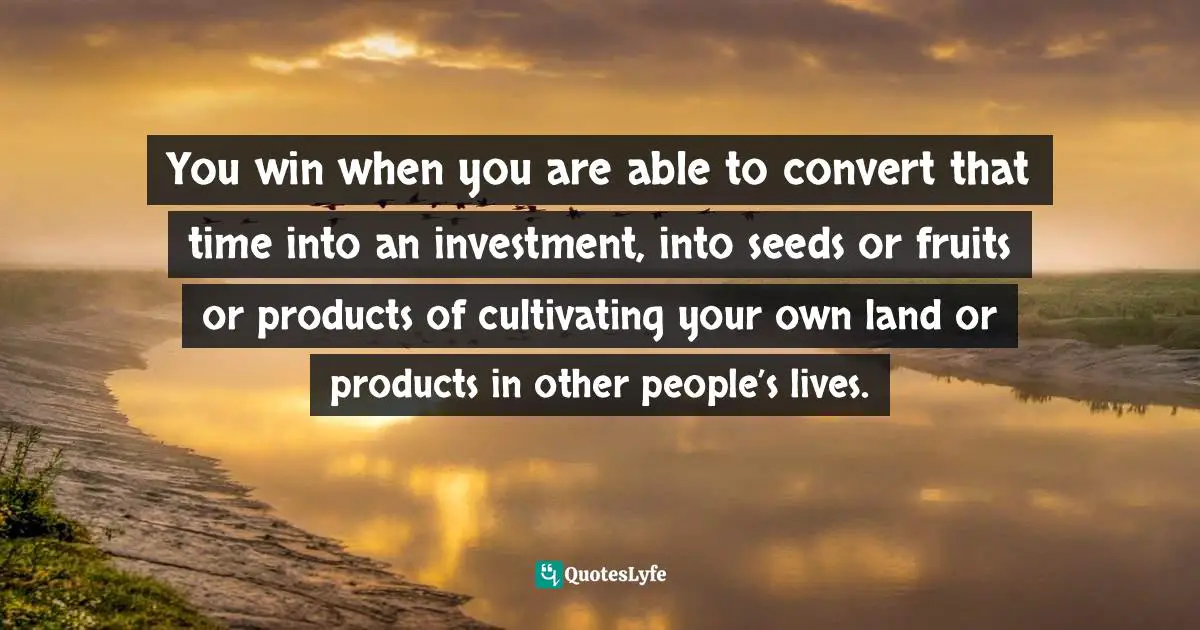 You win when you are able to convert that time into an investment, into seeds or fruits or products of cultivating your own land or products in other people’s lives.
