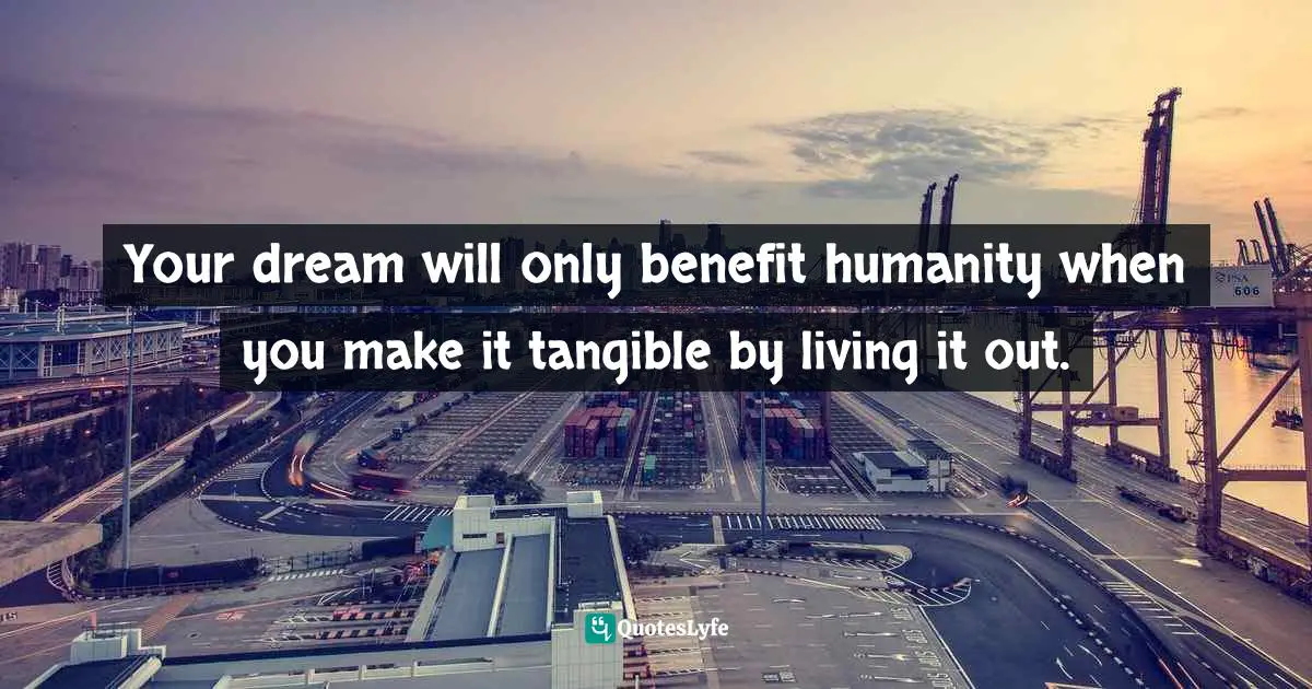Your dream will only benefit humanity when you make it tangible by living it out.