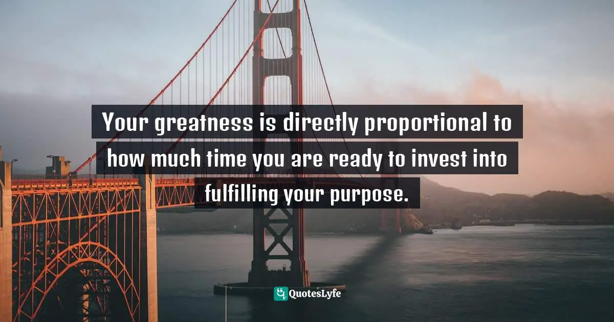 Your greatness is directly proportional to how much time you are ready to invest into fulfilling your purpose.