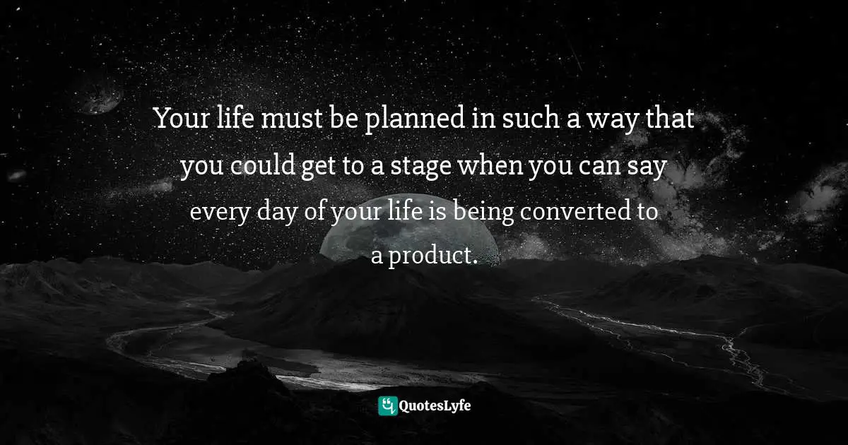 Your life must be planned in such a way that you could get to a stage when you can say every day of your life is being converted to a product.