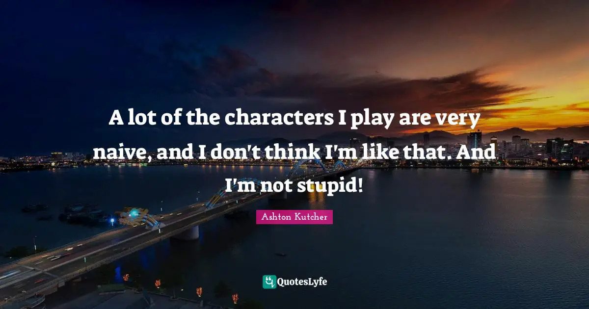 A lot of the characters I play are very naive, and I don't think I'm like that. And I'm not stupid!