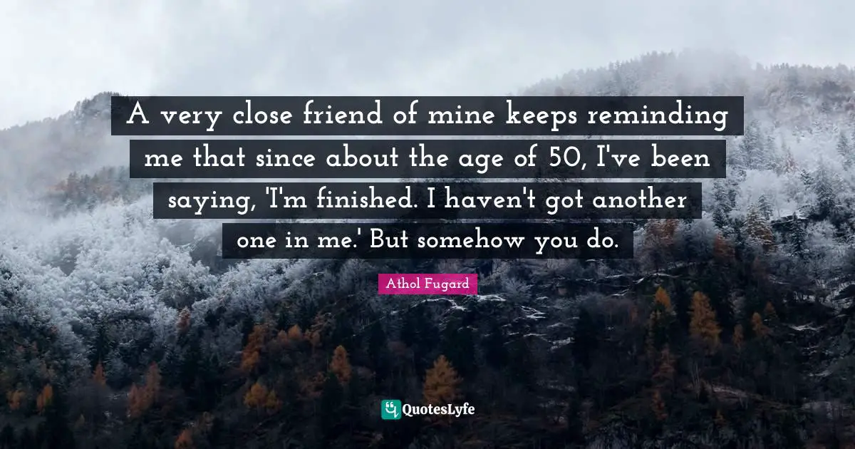 A very close friend of mine keeps reminding me that since about the age of 50, I've been saying, 'I'm finished. I haven't got another one in me.' But somehow you do.