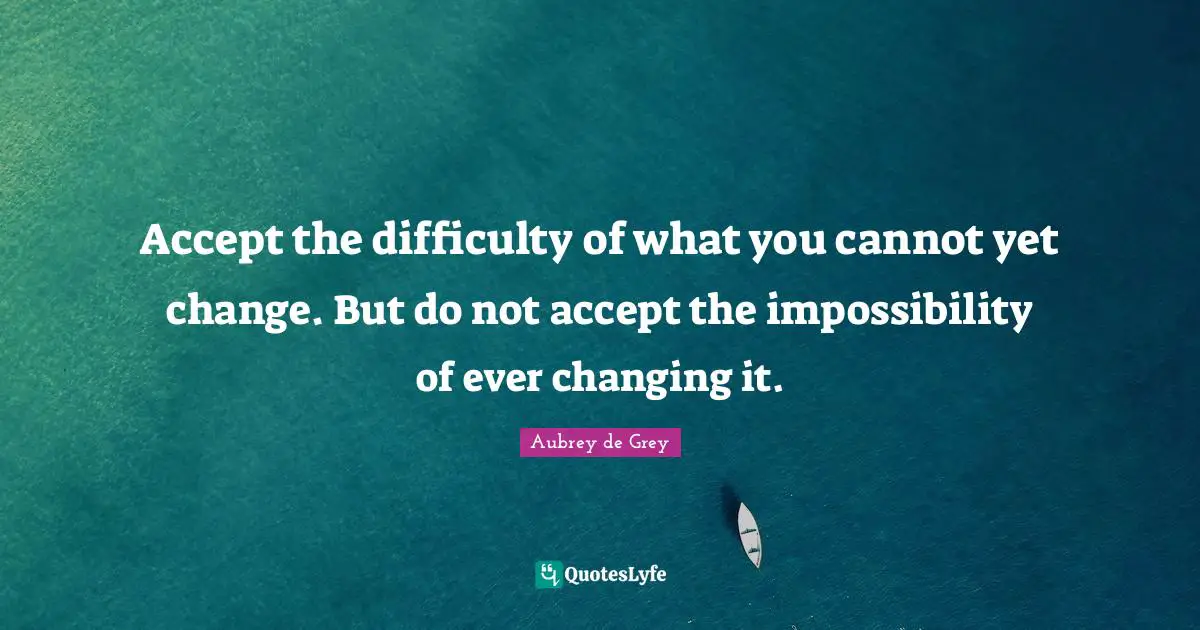 Aubrey De Grey Quotes: "Accept the difficulty of what you cannot yet change. But do not accept the impossibility of ever changing it."