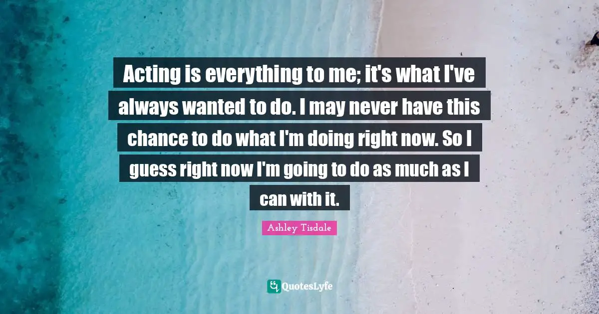 Acting is everything to me; it's what I've always wanted to do. I may never have this chance to do what I'm doing right now. So I guess right now I'm going to do as much as I can with it.
