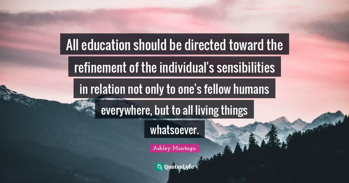 Ashley Montagu Quotes: "All education should be directed toward the refinement of the individual's sensibilities in relation not only to one's fellow humans everywhere, but to all living things whatsoever."
