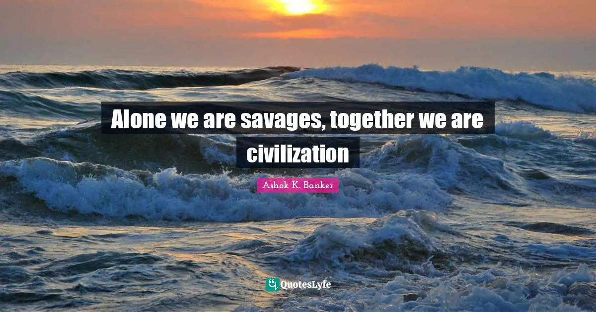 Alone we are savages, together we are civilization
