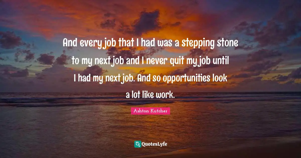 And every job that I had was a stepping stone to my next job and I never quit my job until I had my next job. And so opportunities look a lot like work.