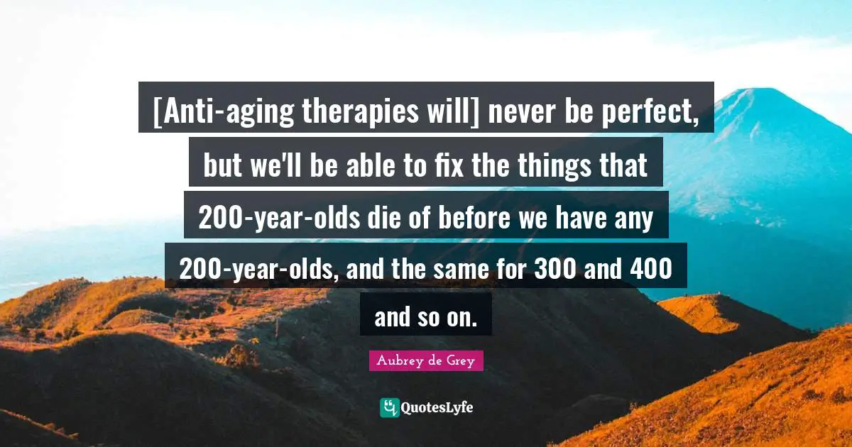 Aubrey De Grey Quotes: "[Anti-aging therapies will] never be perfect, but we'll be able to fix the things that 200-year-olds die of before we have any 200-year-olds, and the same for 300 and 400 and so on."