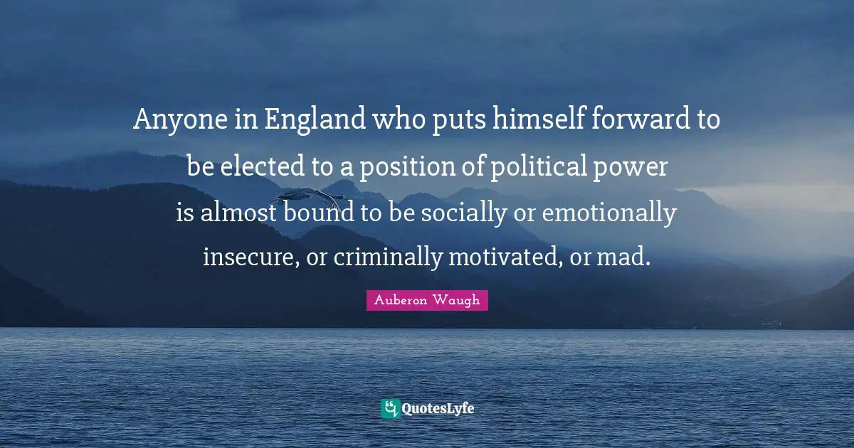 Auberon Waugh Quotes: "Anyone in England who puts himself forward to be elected to a position of political power is almost bound to be socially or emotionally insecure, or criminally motivated, or mad."