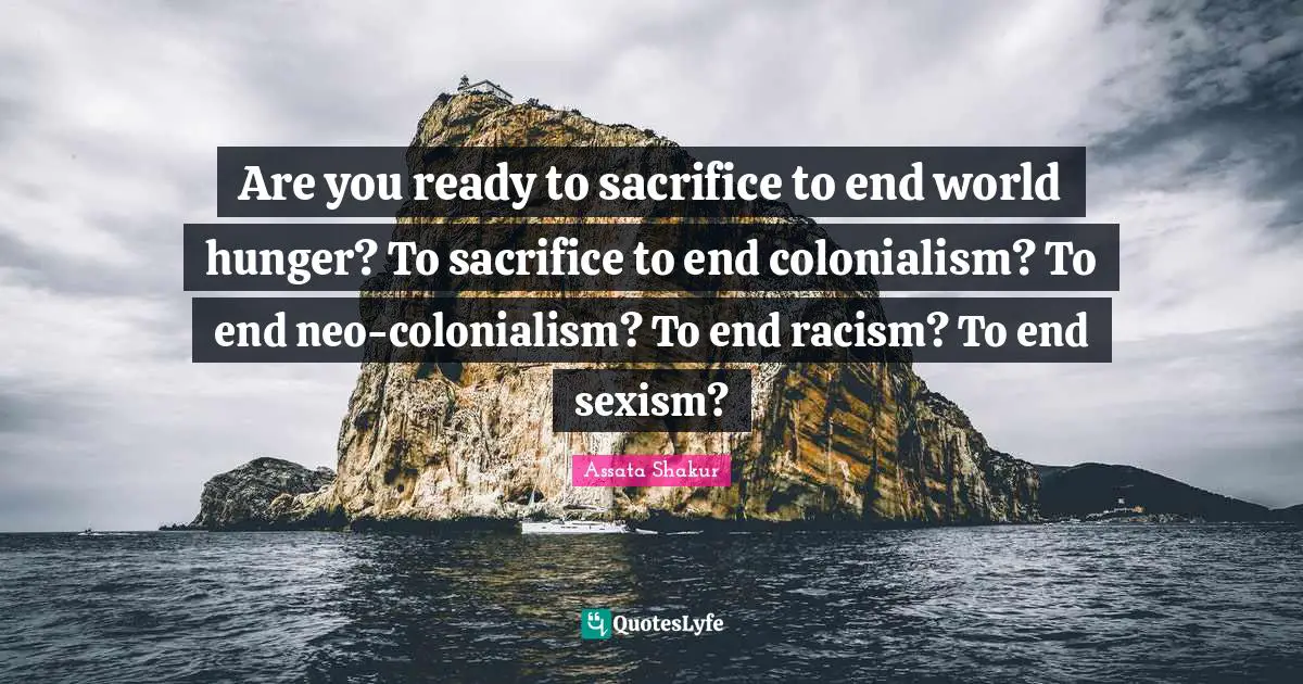 Assata Shakur Quotes: "Are you ready to sacrifice to end world hunger? To sacrifice to end colonialism? To end neo-colonialism? To end racism? To end sexism?"