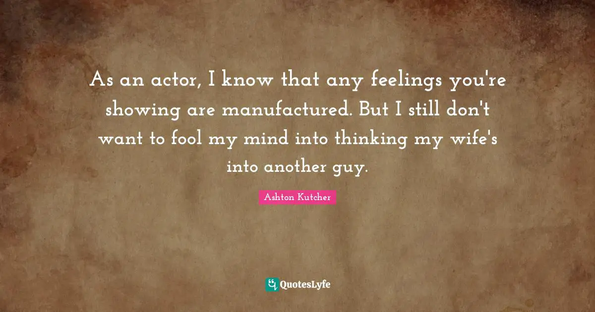 As an actor, I know that any feelings you're showing are manufactured. But I still don't want to fool my mind into thinking my wife's into another guy.