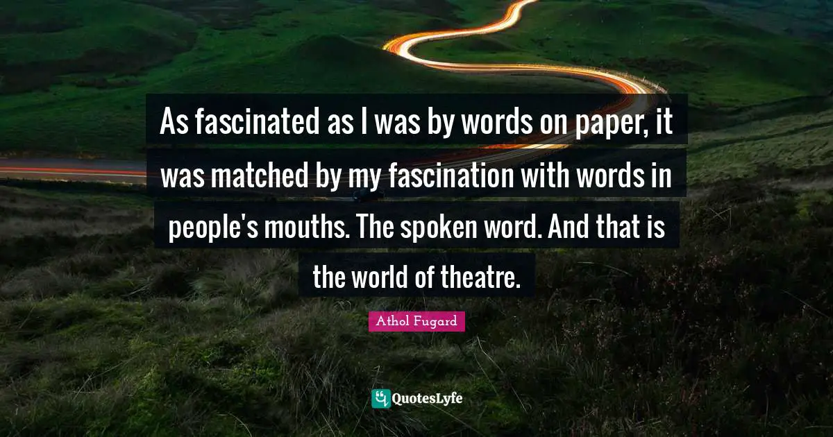 As fascinated as I was by words on paper, it was matched by my fascination with words in people's mouths. The spoken word. And that is the world of theatre.