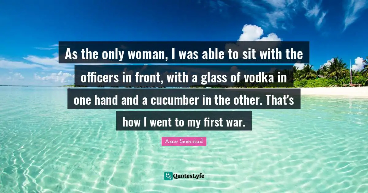 As the only woman, I was able to sit with the officers in front, with a glass of vodka in one hand and a cucumber in the other. That's how I went to my first war.
