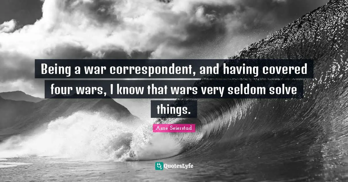 Being a war correspondent, and having covered four wars, I know that wars very seldom solve things.