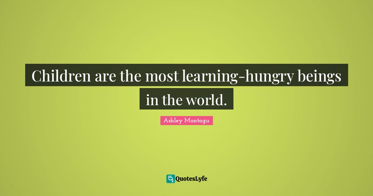 Ashley Montagu Quotes: "Children are the most learning-hungry beings in the world."