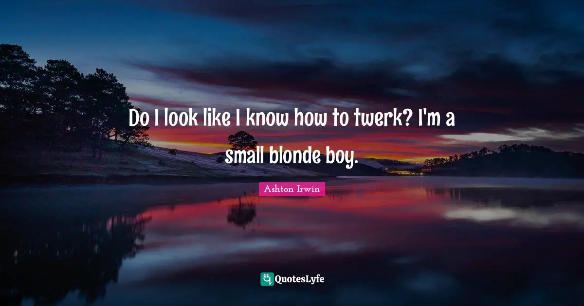 Do I look like I know how to twerk? I'm a small blonde boy.