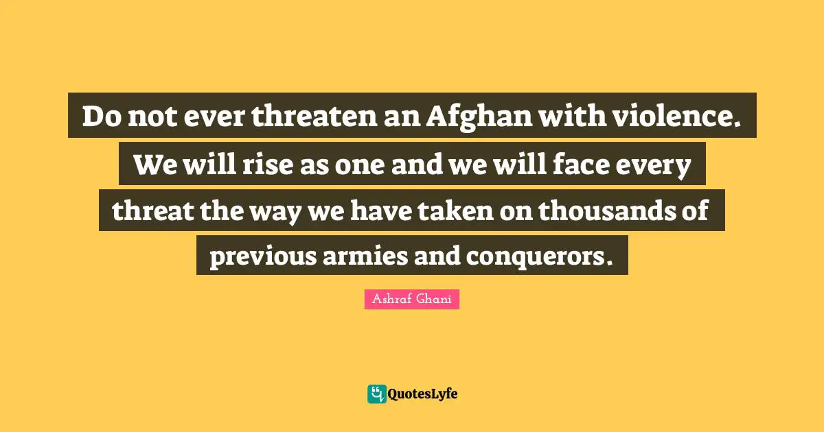 Ashraf Ghani Quotes: "Do not ever threaten an Afghan with violence. We will rise as one and we will face every threat the way we have taken on thousands of previous armies and conquerors."