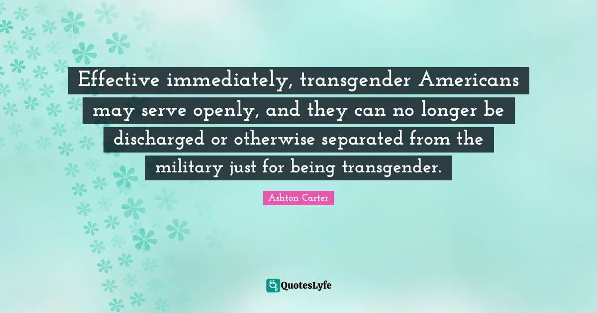 Effective immediately, transgender Americans may serve openly, and they can no longer be discharged or otherwise separated from the military just for being transgender.