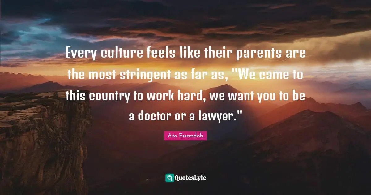 Every culture feels like their parents are the most stringent as far as, "We came to this country to work hard, we want you to be a doctor or a lawyer."
