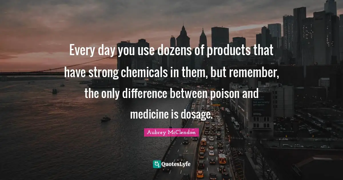 Every day you use dozens of products that have strong chemicals in them, but remember, the only difference between poison and medicine is dosage.