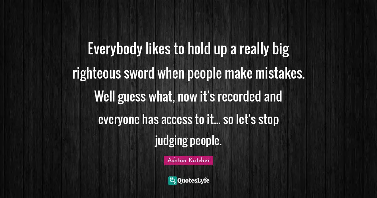 Everybody likes to hold up a really big righteous sword when people make mistakes. Well guess what, now it's recorded and everyone has access to it... so let's stop judging people.