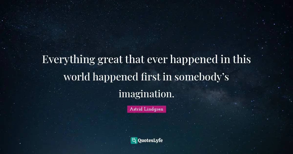 Everything great that ever happened in this world happened first in somebody’s imagination.