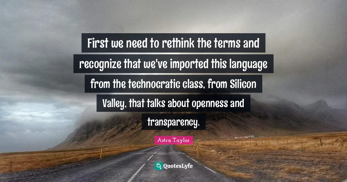 First we need to rethink the terms and recognize that we've imported this language from the technocratic class, from Silicon Valley, that talks about openness and transparency.