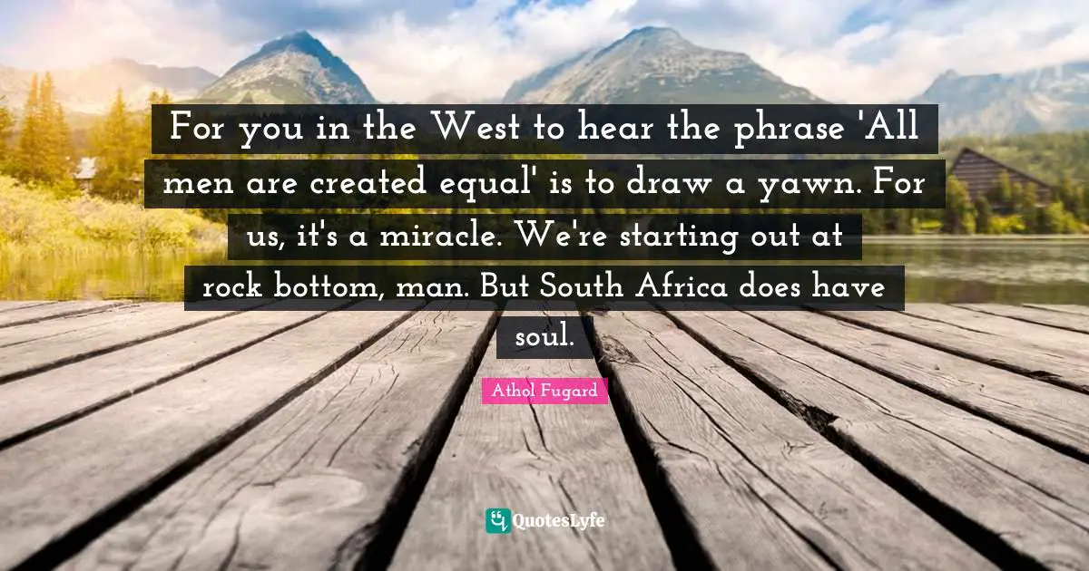 For you in the West to hear the phrase 'All men are created equal' is to draw a yawn. For us, it's a miracle. We're starting out at rock bottom, man. But South Africa does have soul.