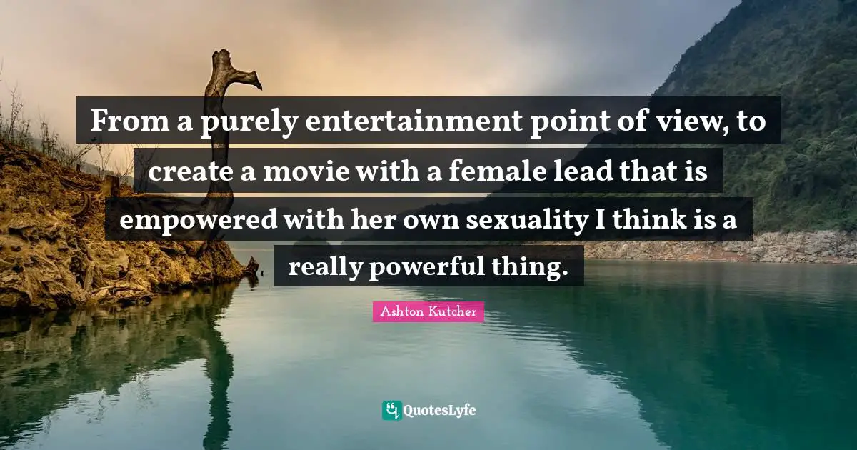 From a purely entertainment point of view, to create a movie with a female lead that is empowered with her own sexuality I think is a really powerful thing.