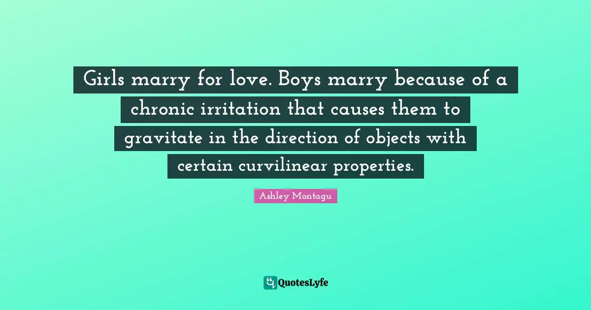 Ashley Montagu Quotes: "Girls marry for love. Boys marry because of a chronic irritation that causes them to gravitate in the direction of objects with certain curvilinear properties."