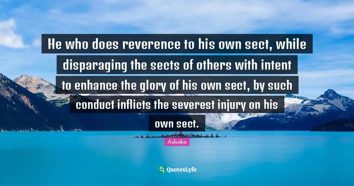 Ashoka Quotes: "He who does reverence to his own sect, while disparaging the sects of others with intent to enhance the glory of his own sect, by such conduct inflicts the severest injury on his own sect."