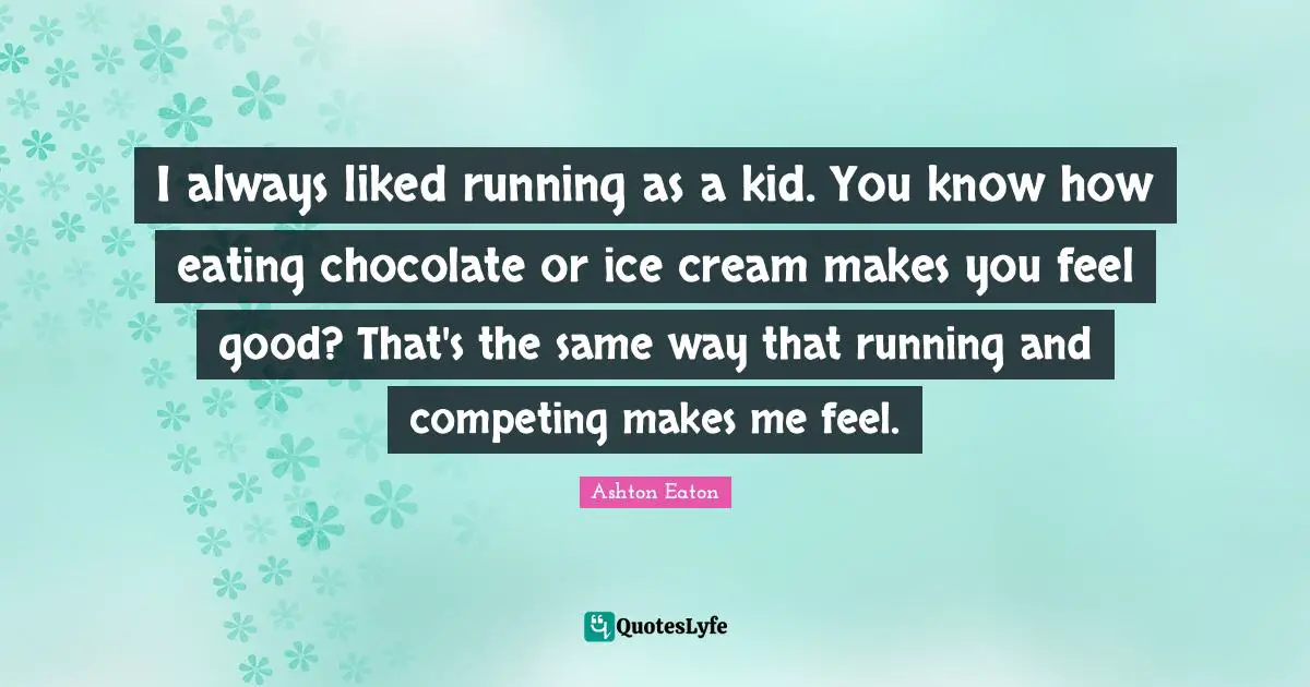 I always liked running as a kid. You know how eating chocolate or ice cream makes you feel good? That's the same way that running and competing makes me feel.