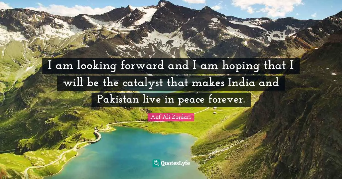 I am looking forward and I am hoping that I will be the catalyst that makes India and Pakistan live in peace forever.