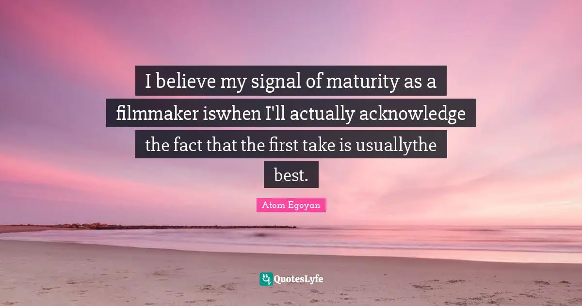 I believe my signal of maturity as a filmmaker iswhen I'll actually acknowledge the fact that the first take is usuallythe best.