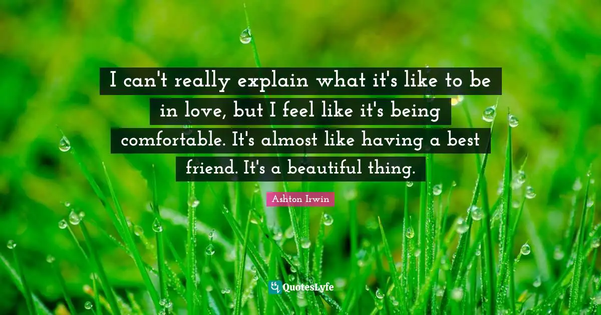 I can't really explain what it's like to be in love, but I feel like it's being comfortable. It's almost like having a best friend. It's a beautiful thing.