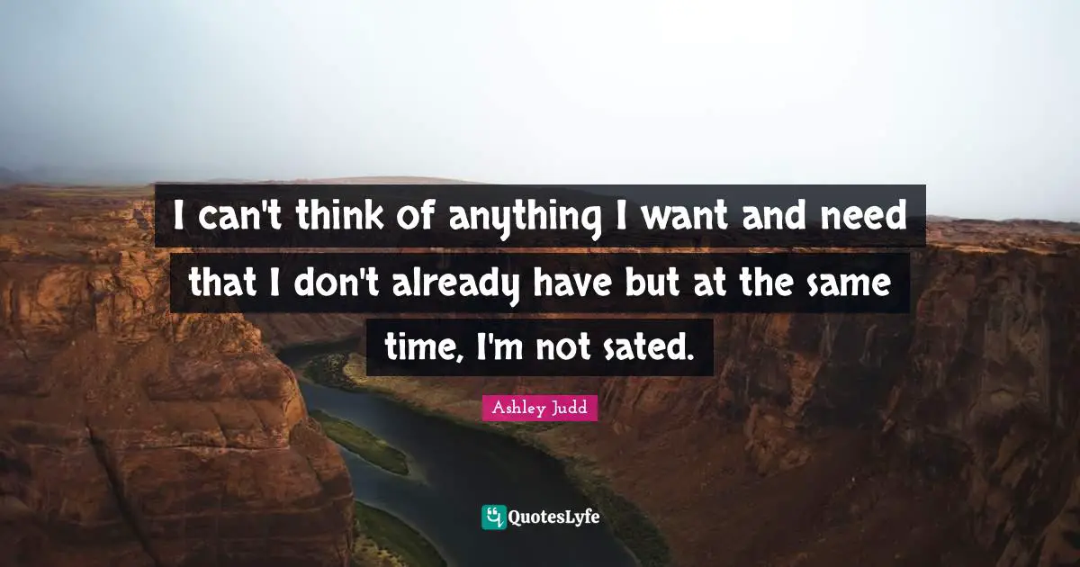 I can't think of anything I want and need that I don't already have but at the same time, I'm not sated.