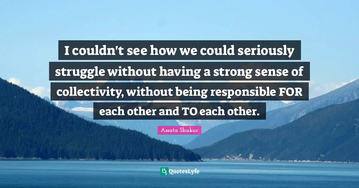 I couldn't see how we could seriously struggle without having a strong sense of collectivity, without being responsible FOR each other and TO each other.