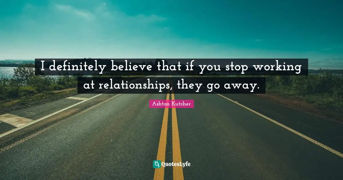 I definitely believe that if you stop working at relationships, they go away.