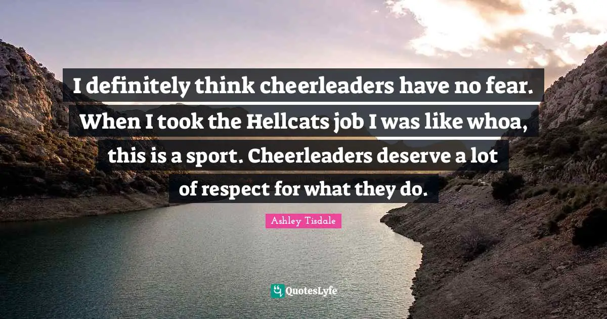 I definitely think cheerleaders have no fear. When I took the Hellcats job I was like whoa, this is a sport. Cheerleaders deserve a lot of respect for what they do.