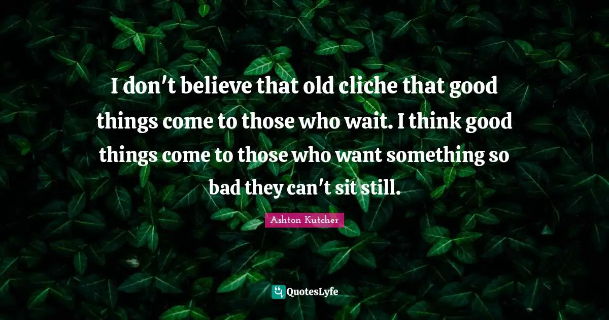 I don't believe that old cliche that good things come to those who wait. I think good things come to those who want something so bad they can't sit still.