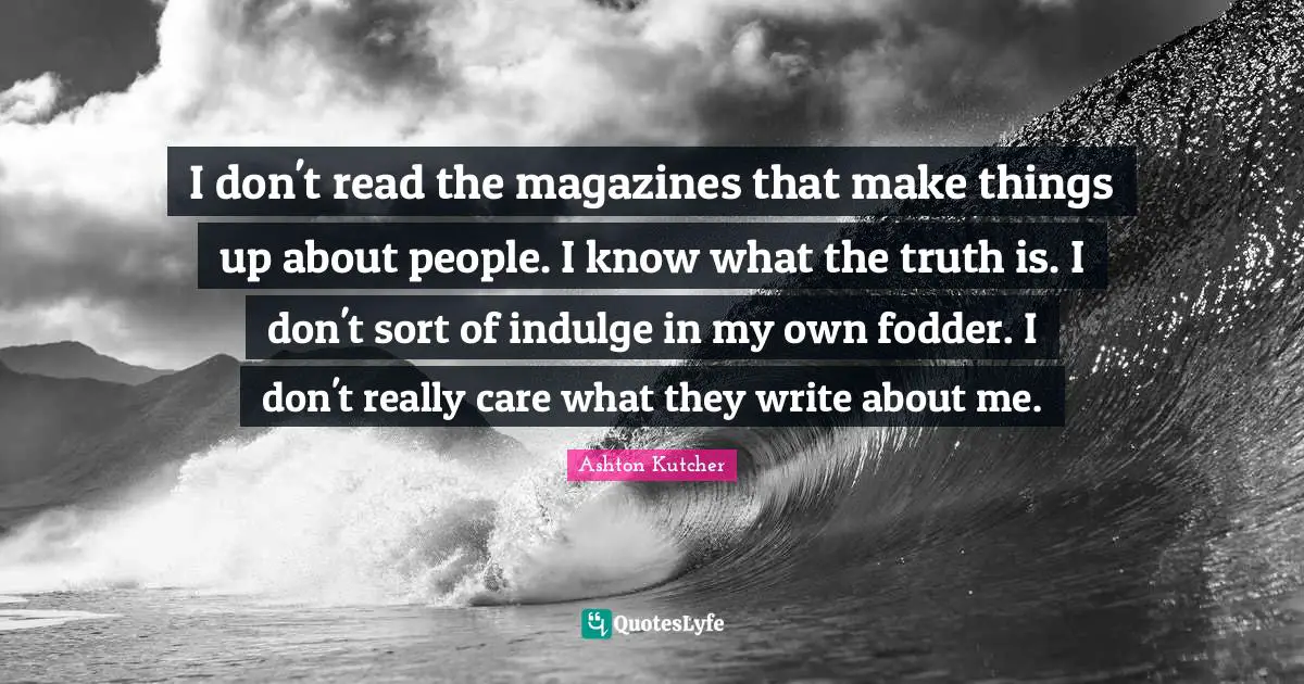 I don't read the magazines that make things up about people. I know what the truth is. I don't sort of indulge in my own fodder. I don't really care what they write about me.
