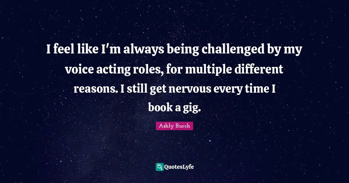 I feel like I'm always being challenged by my voice acting roles, for multiple different reasons. I still get nervous every time I book a gig.