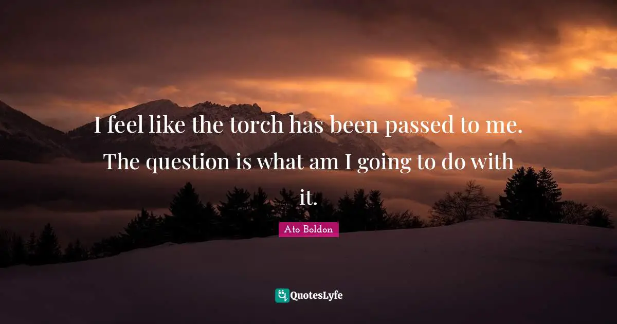 I feel like the torch has been passed to me. The question is what am I going to do with it.