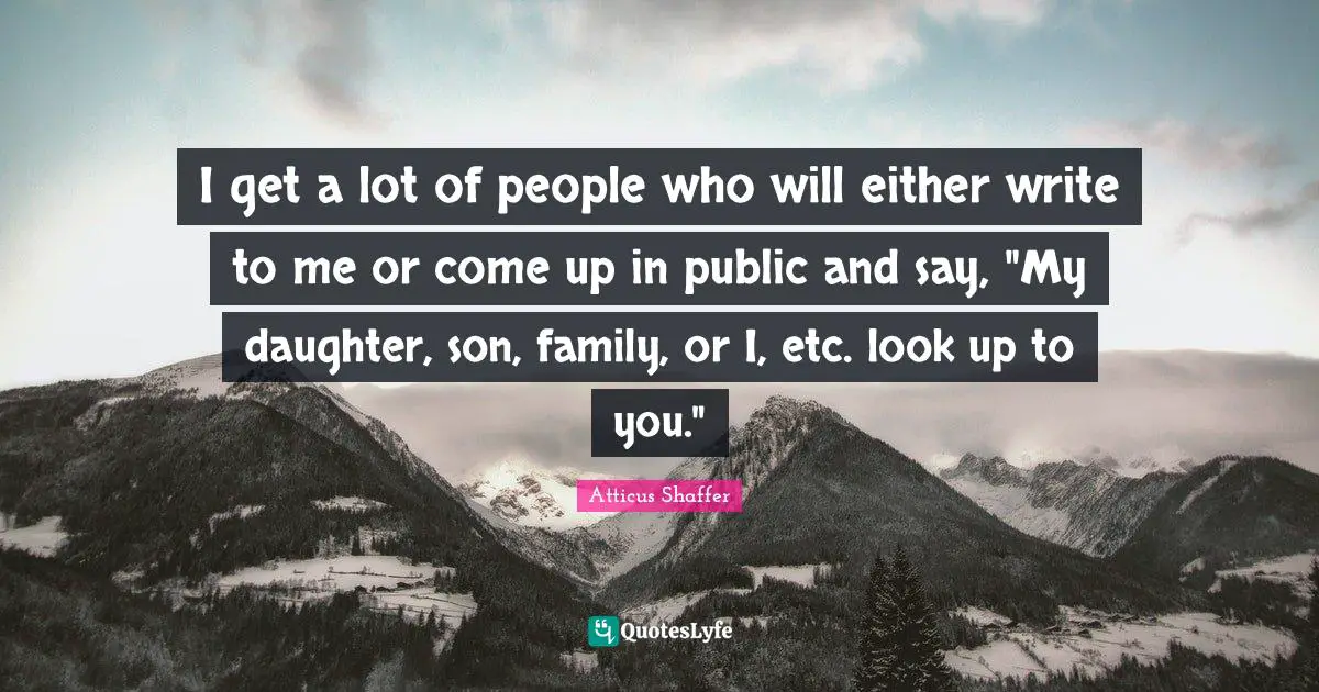 I get a lot of people who will either write to me or come up in public and say, "My daughter, son, family, or I, etc. look up to you."