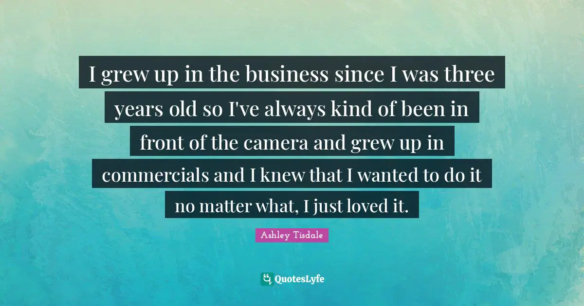 I grew up in the business since I was three years old so I've always kind of been in front of the camera and grew up in commercials and I knew that I wanted to do it no matter what, I just loved it.