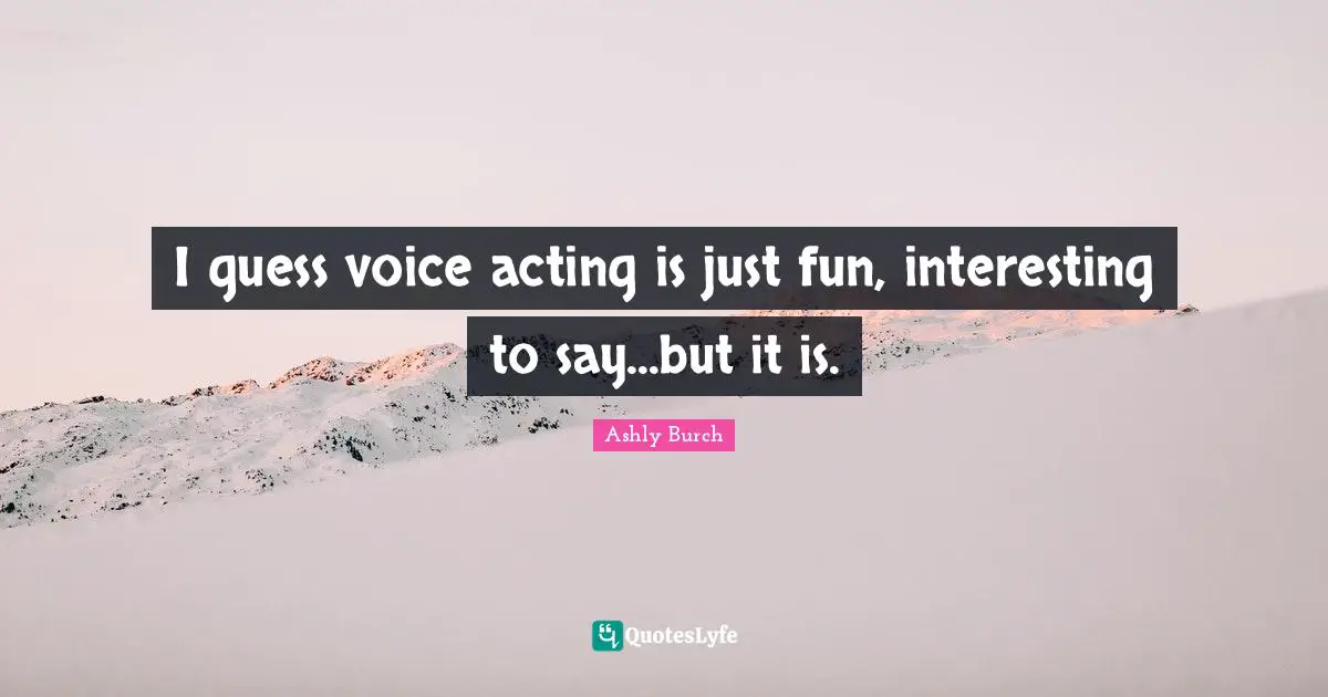 I guess voice acting is just fun, interesting to say...but it is.