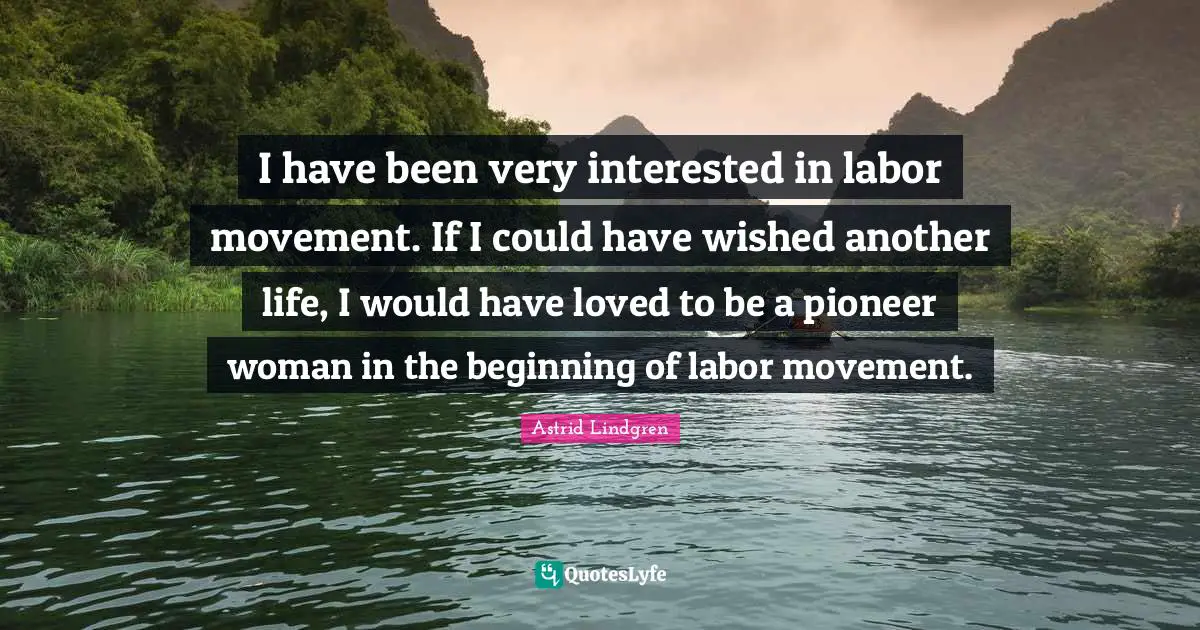 I have been very interested in labor movement. If I could have wished another life, I would have loved to be a pioneer woman in the beginning of labor movement.