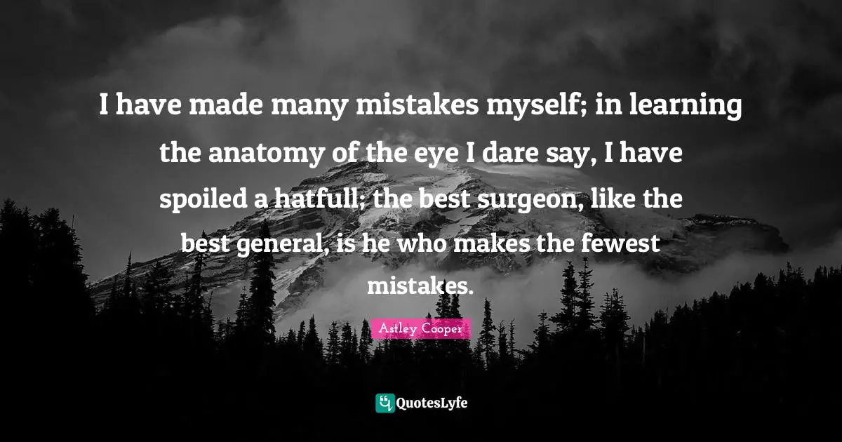 I have made many mistakes myself; in learning the anatomy of the eye I dare say, I have spoiled a hatfull; the best surgeon, like the best general, is he who makes the fewest mistakes.
