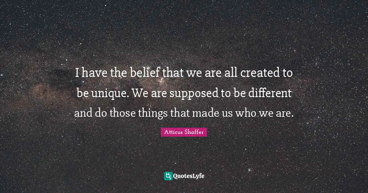 I have the belief that we are all created to be unique. We are supposed to be different and do those things that made us who we are.