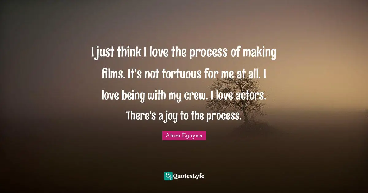 I just think I love the process of making films. It's not tortuous for me at all. I love being with my crew. I love actors. There's a joy to the process.